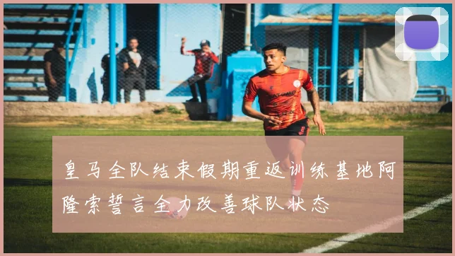 皇马全队结束假期重返训练基地阿隆索誓言全力改善球队状态