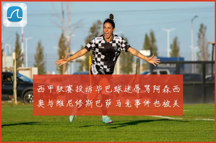 西甲联赛投诉毕巴球迷辱骂阿森西奥与维尼修斯巴萨马竞事件也被关注