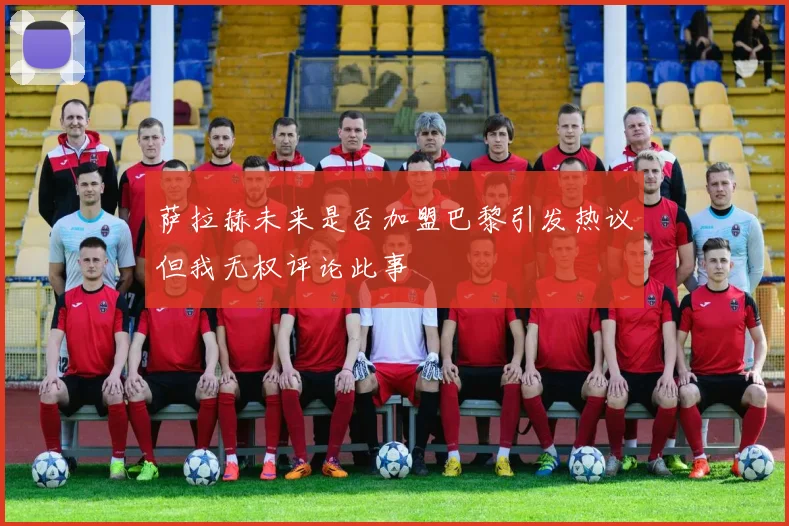 萨拉赫未来是否加盟巴黎引发热议但我无权评论此事