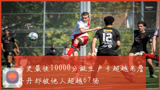 历史最快10000分诞生卢卡超越老詹乔丹却被他人超越67场