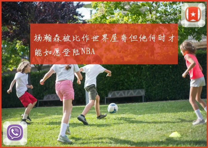 杨瀚森被比作世界屋脊但他何时才能如愿登陆NBA