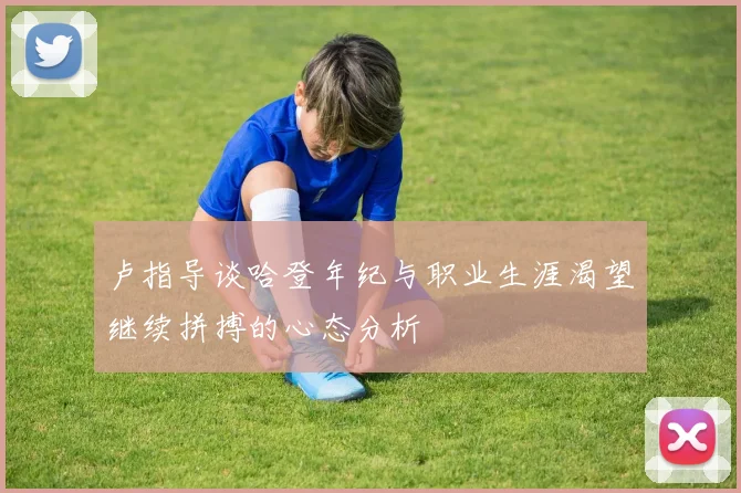 卢指导谈哈登年纪与职业生涯渴望继续拼搏的心态分析