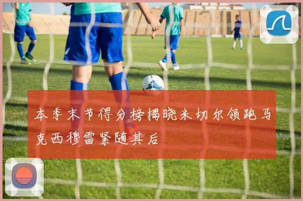 本季末节得分榜揭晓米切尔领跑马克西穆雷紧随其后