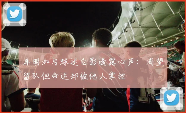库明加与球迷合影透露心声：渴望留队但命运却被他人掌控