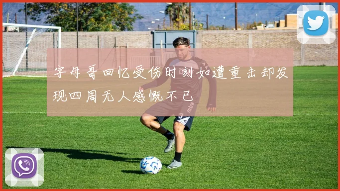 字母哥回忆受伤时刻如遭重击却发现四周无人感慨不已