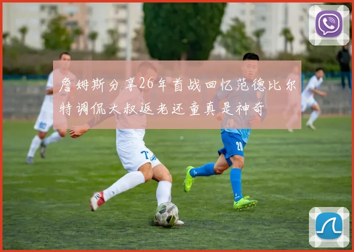 詹姆斯分享26年首战回忆范德比尔特调侃大叔返老还童真是神奇