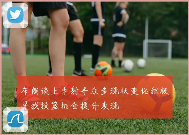 布朗谈上季射手众多现状变化积极寻找投篮机会提升表现