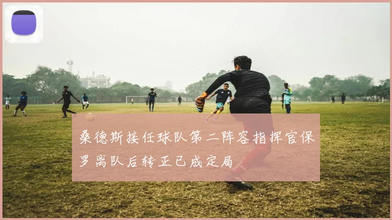 桑德斯接任球队第二阵容指挥官保罗离队后转正已成定局
