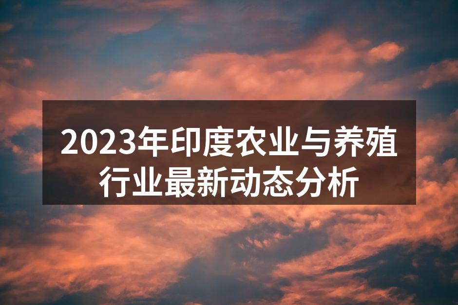 2023年印度农业与养殖行业最新动态分析